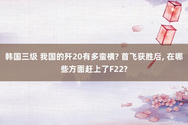 韩国三级 我国的歼20有多蛮横? 首飞获胜后， 在哪些方面赶上了F22?