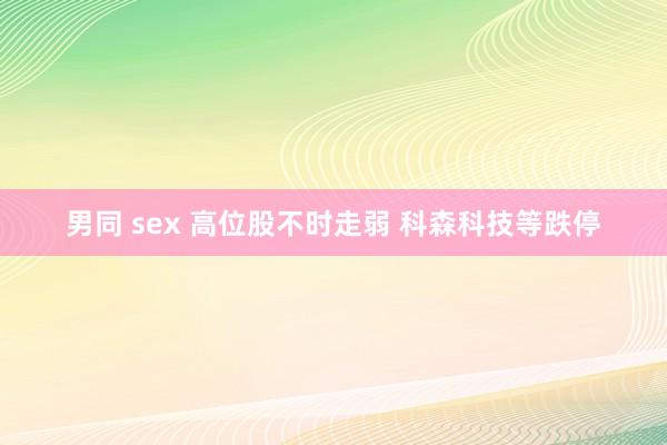 男同 sex 高位股不时走弱 科森科技等跌停