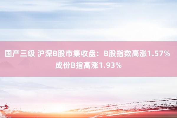 国产三级 沪深B股市集收盘：B股指数高涨1.57% 成份B指高涨1.93%