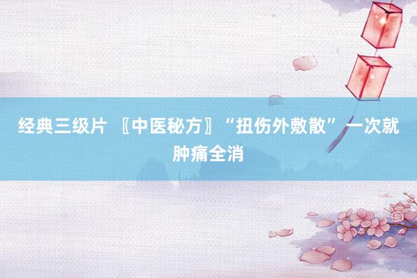 经典三级片 〖中医秘方〗“扭伤外敷散” 一次就肿痛全消