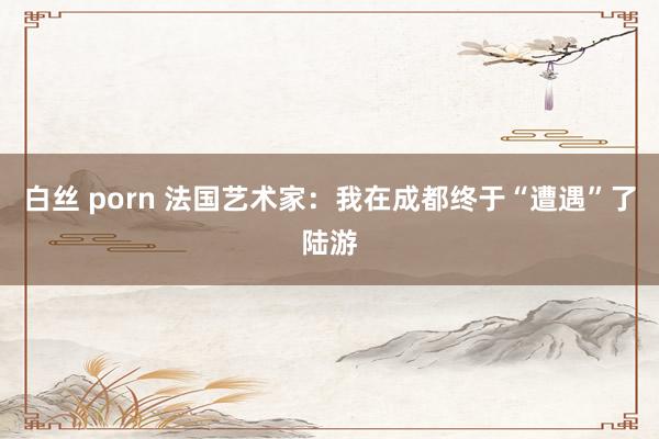 白丝 porn 法国艺术家：我在成都终于“遭遇”了陆游