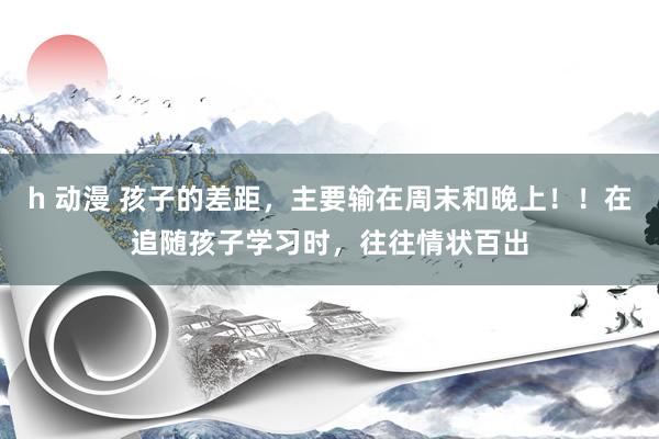 h 动漫 孩子的差距,主要输在周末和晚上!!在追随孩子学习时,往往情状百出