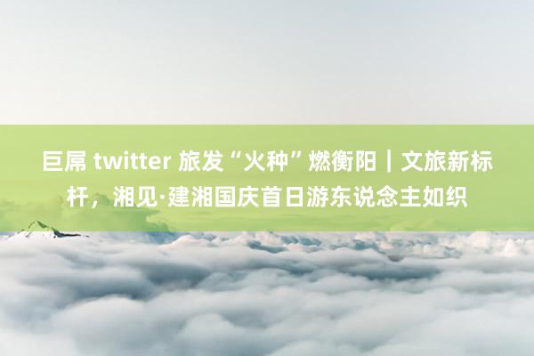 巨屌 twitter 旅发“火种”燃衡阳|文旅新标杆,湘见·建湘国庆首日游东说念主如织