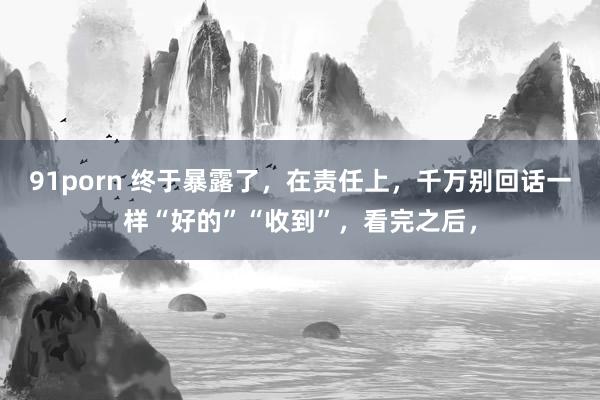 91porn 终于暴露了,在责任上,千万别回话一样“好的”“收到”,看完之后,