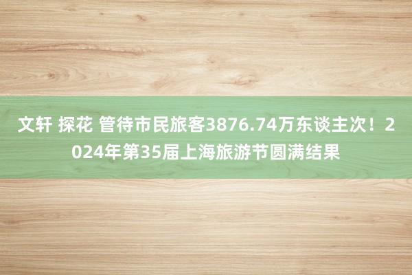 文轩 探花 管待市民旅客3876.74万东谈主次！2024年第35届上海旅游节圆满结果