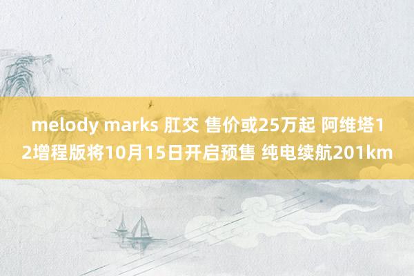 melody marks 肛交 售价或25万起 阿维塔12增程版将10月15日开启预售 纯电续航201km