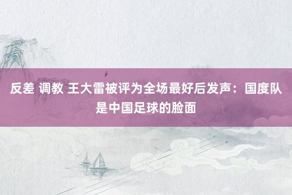 反差 调教 王大雷被评为全场最好后发声：国度队是中国足球的脸面