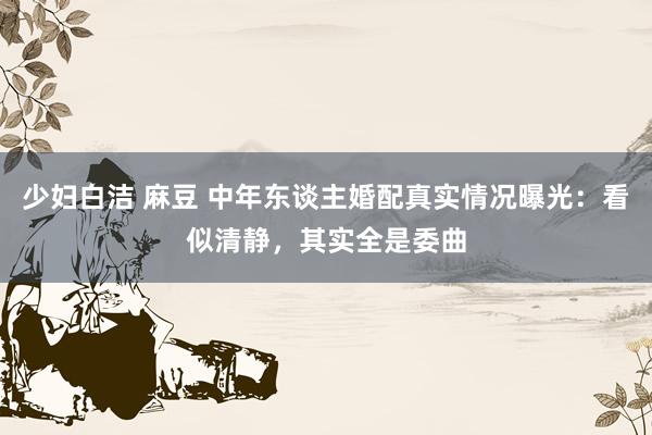 少妇白洁 麻豆 中年东谈主婚配真实情况曝光：看似清静，其实全是委曲