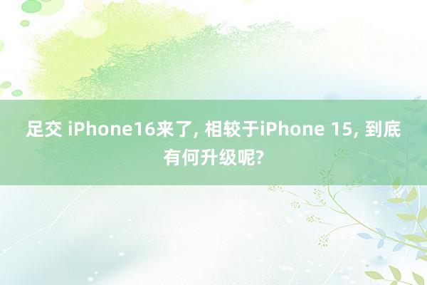足交 iPhone16来了， 相较于iPhone 15， 到底有何升级呢?