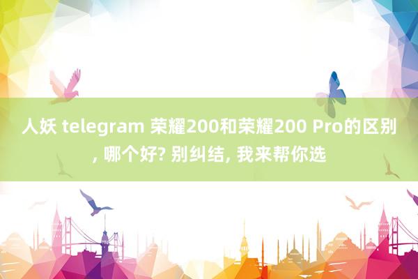 人妖 telegram 荣耀200和荣耀200 Pro的区别， 哪个好? 别纠结， 我来帮你选