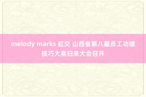melody marks 肛交 山西省第八届员工功绩技巧大赛归来大会召开