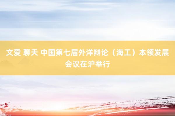 文爱 聊天 中国第七届外洋辩论（海工）本领发展会议在沪举行