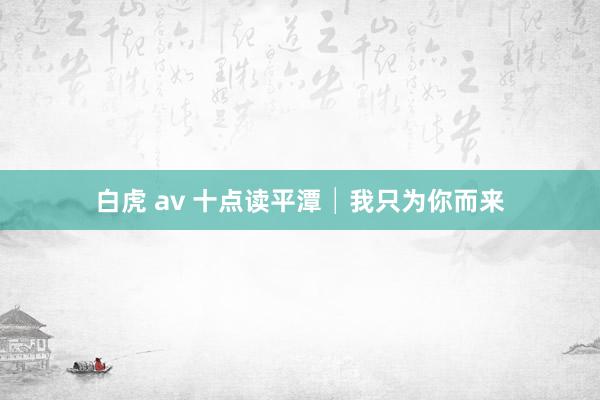 白虎 av 十点读平潭│我只为你而来