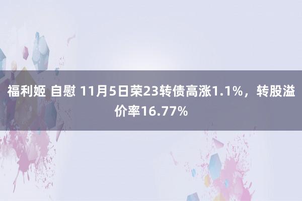 福利姬 自慰 11月5日荣23转债高涨1.1%，转股溢价率16.77%
