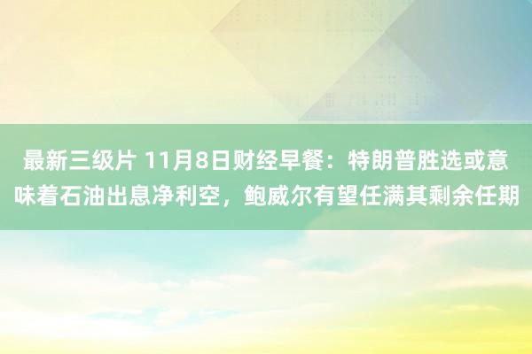 最新三级片 11月8日财经早餐：特朗普胜选或意味着石油出息净利空，鲍威尔有望任满其剩余任期