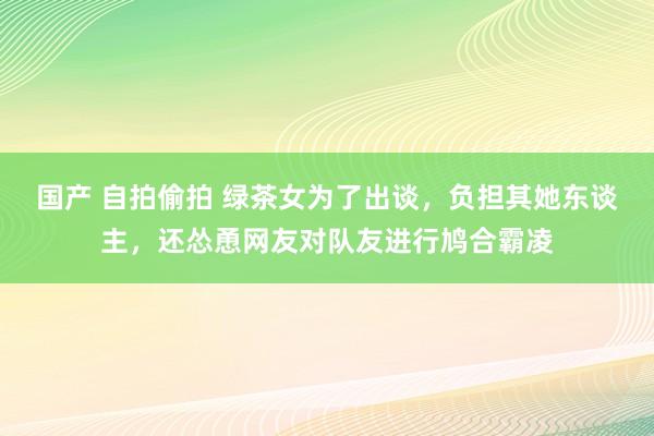 国产 自拍偷拍 绿茶女为了出谈，负担其她东谈主，还怂恿网友对队友进行鸠合霸凌