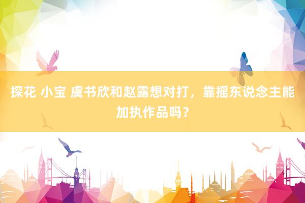 探花 小宝 虞书欣和赵露想对打，靠摇东说念主能加执作品吗？