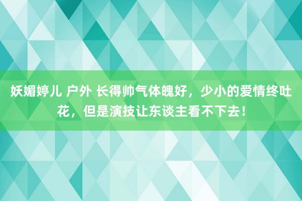 妖媚婷儿 户外 长得帅气体魄好，少小的爱情终吐花，但是演技让东谈主看不下去！