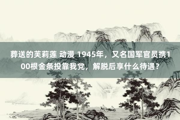 葬送的芙莉莲 动漫 1945年，又名国军官员携100根金条投靠我党，解脱后享什么待遇？