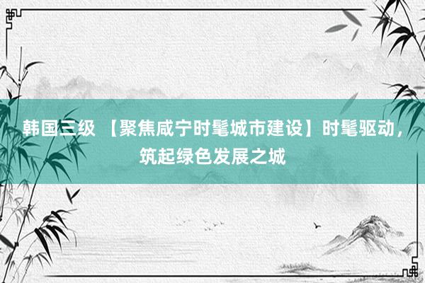 韩国三级 【聚焦咸宁时髦城市建设】时髦驱动，筑起绿色发展之城
