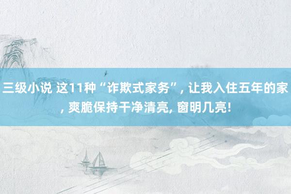 三级小说 这11种“诈欺式家务”， 让我入住五年的家， 爽脆保持干净清亮， 窗明几亮!