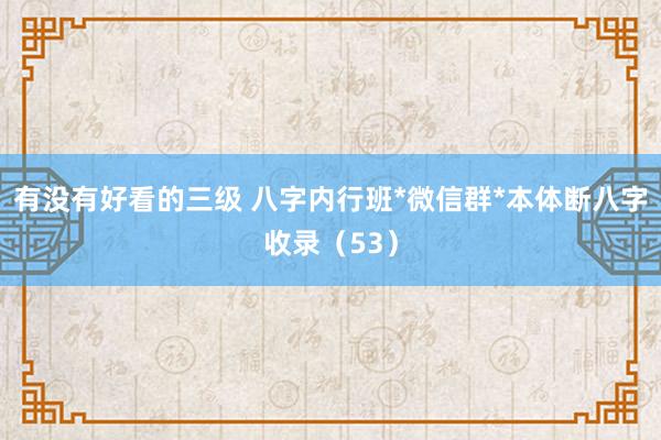 有没有好看的三级 八字内行班*微信群*本体断八字收录（53）