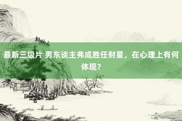 最新三级片 男东谈主弗成胜任财星，在心理上有何体现？