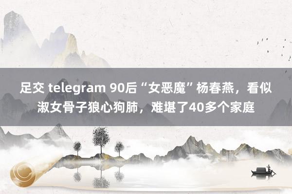 足交 telegram 90后“女恶魔”杨春燕，看似淑女骨子狼心狗肺，难堪了40多个家庭