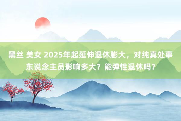 黑丝 美女 2025年起延伸退休膨大，对纯真处事东说念主员影响多大？能弹性退休吗？