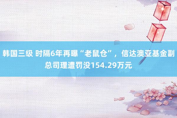 韩国三级 时隔6年再曝“老鼠仓”，信达澳亚基金副总司理遭罚没154.29万元