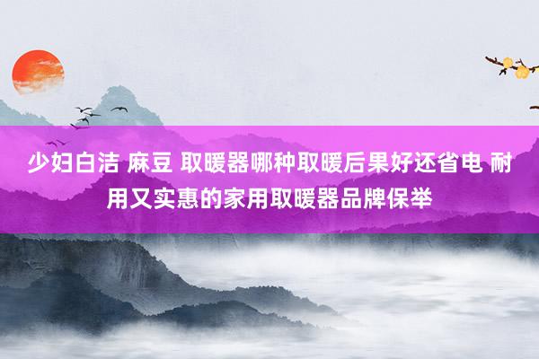 少妇白洁 麻豆 取暖器哪种取暖后果好还省电 耐用又实惠的家用取暖器品牌保举