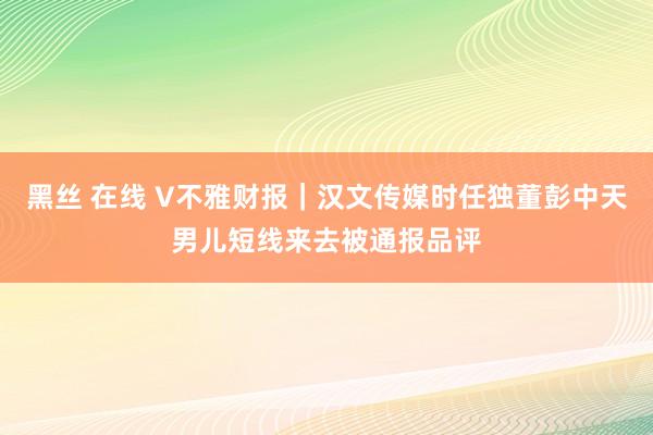 黑丝 在线 V不雅财报｜汉文传媒时任独董彭中天男儿短线来去被通报品评