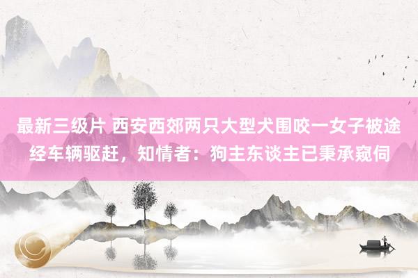 最新三级片 西安西郊两只大型犬围咬一女子被途经车辆驱赶，知情者：狗主东谈主已秉承窥伺