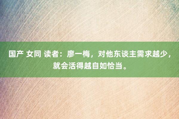 国产 女同 读者:廖一梅,对他东谈主需求越少,就会活得越自如恰当。