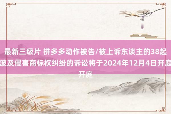最新三级片 拼多多动作被告/被上诉东谈主的38起波及侵害商标权纠纷的诉讼将于2024年12月4日开庭