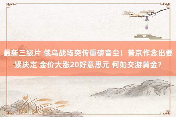 最新三级片 俄乌战场突传重磅音尘！普京作念出要紧决定 金价大涨20好意思元 何如交游黄金？