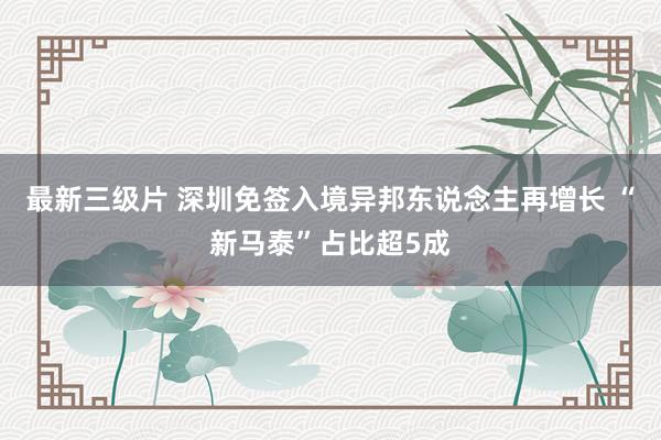 最新三级片 深圳免签入境异邦东说念主再增长 “新马泰”占比超5成