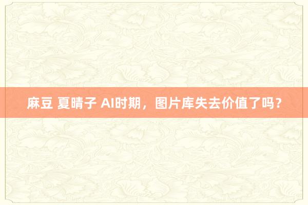 麻豆 夏晴子 AI时期，图片库失去价值了吗？
