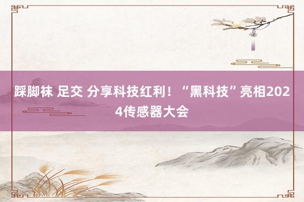 踩脚袜 足交 分享科技红利!“黑科技”亮相2024传感器大会