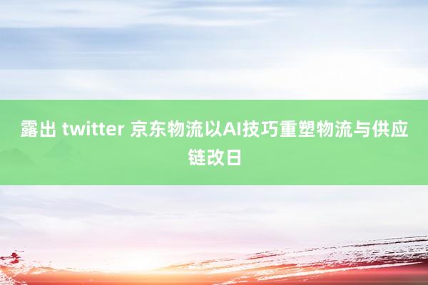 露出 twitter 京东物流以AI技巧重塑物流与供应链改日