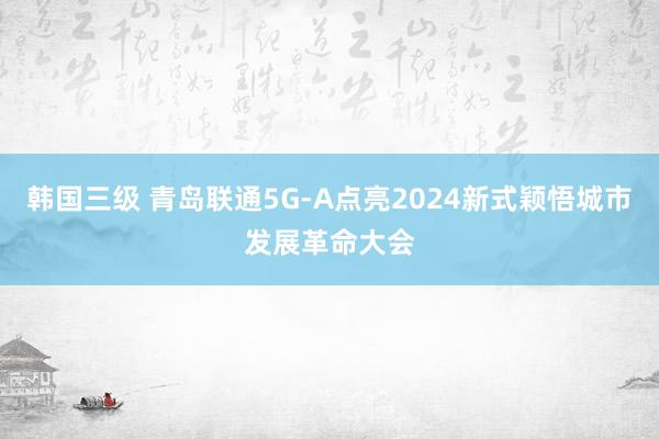 韩国三级 青岛联通5G-A点亮2024新式颖悟城市发展革命大会