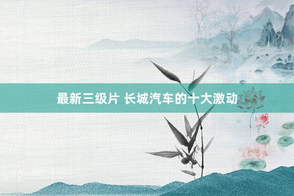 最新三级片 长城汽车的十大激动