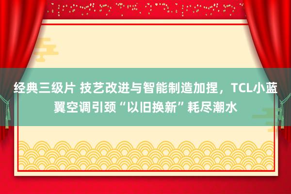 经典三级片 技艺改进与智能制造加捏，TCL小蓝翼空调引颈“以旧换新”耗尽潮水