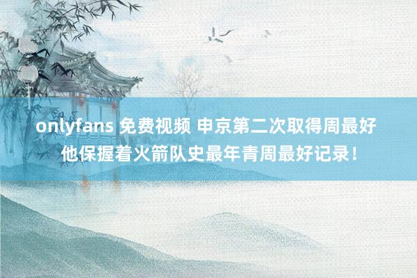 onlyfans 免费视频 申京第二次取得周最好 他保握着火箭队史最年青周最好记录！