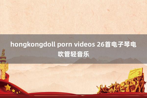 hongkongdoll porn videos 26首电子琴电吹管轻音乐