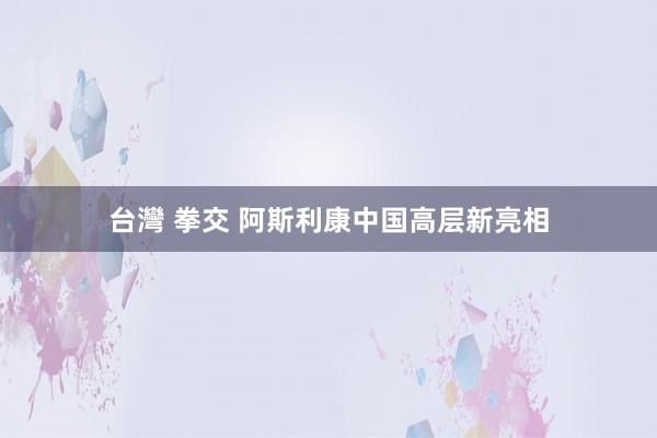 台灣 拳交 阿斯利康中国高层新亮相