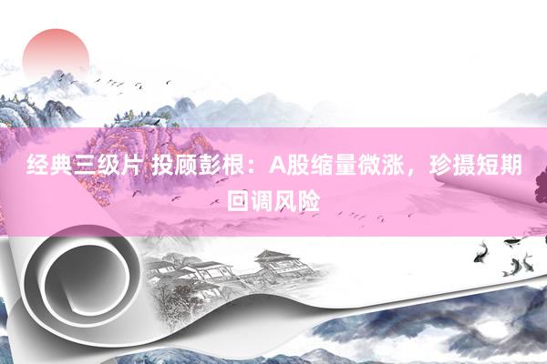 经典三级片 投顾彭根：A股缩量微涨，珍摄短期回调风险