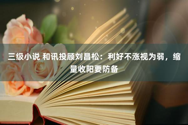 三级小说 和讯投顾刘昌松：利好不涨视为弱，缩量收阳要防备