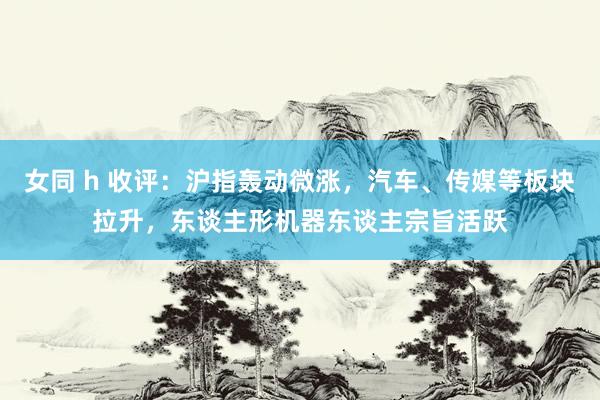 女同 h 收评：沪指轰动微涨，汽车、传媒等板块拉升，东谈主形机器东谈主宗旨活跃