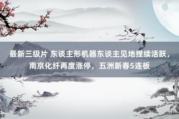 最新三级片 东谈主形机器东谈主见地捏续活跃，南京化纤再度涨停，五洲新春5连板